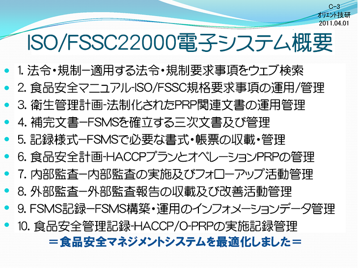 ISO22000電子システム概要。１．法令・規則―適用する法令・規則要求事項をweb検索。２．規格開設―FSMS規格要求事項（条文）と開設を判読。３．FSMS文書―ISO22000構築・運用文書の収載・管理。４．保管文書―FSMSを確立する三次文書及び管理。５．記録様式―FSMSで必要な書式・帳票の収載・管理。６．外部文書―外部からの文書を取り込み収納・管理。７．内部監査―内部監査の実施及びフォローアップ活動管理。８．外部監査―外部監査報告の収載及び改善活動管理。９．FSMS記録―FSMS構築・運用のインフォメーションデータ管理。１０．Keepdata―食品安全管理計画のオペレーションデータ管理。食品安全マネジメントシステムを最適化しました。